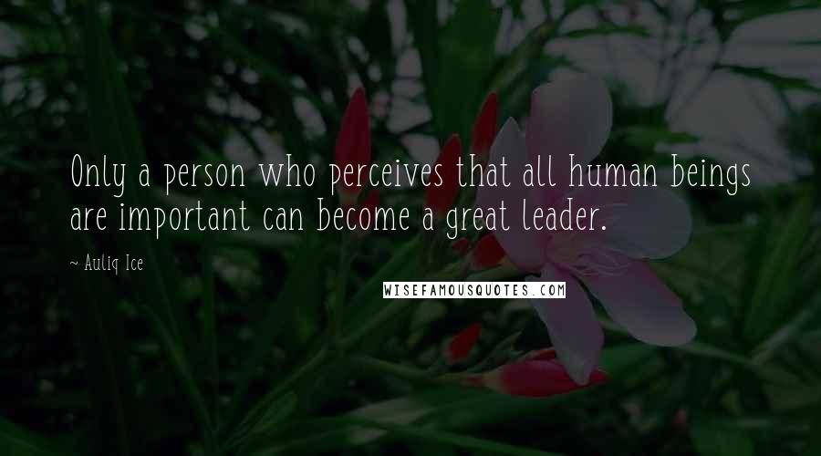 Auliq Ice Quotes: Only a person who perceives that all human beings are important can become a great leader.