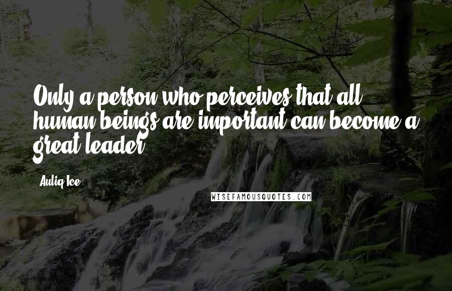 Auliq Ice Quotes: Only a person who perceives that all human beings are important can become a great leader.