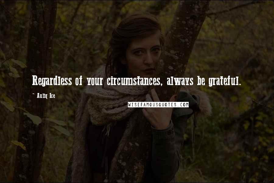 Auliq Ice Quotes: Regardless of your circumstances, always be grateful.