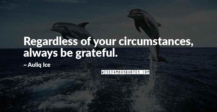 Auliq Ice Quotes: Regardless of your circumstances, always be grateful.