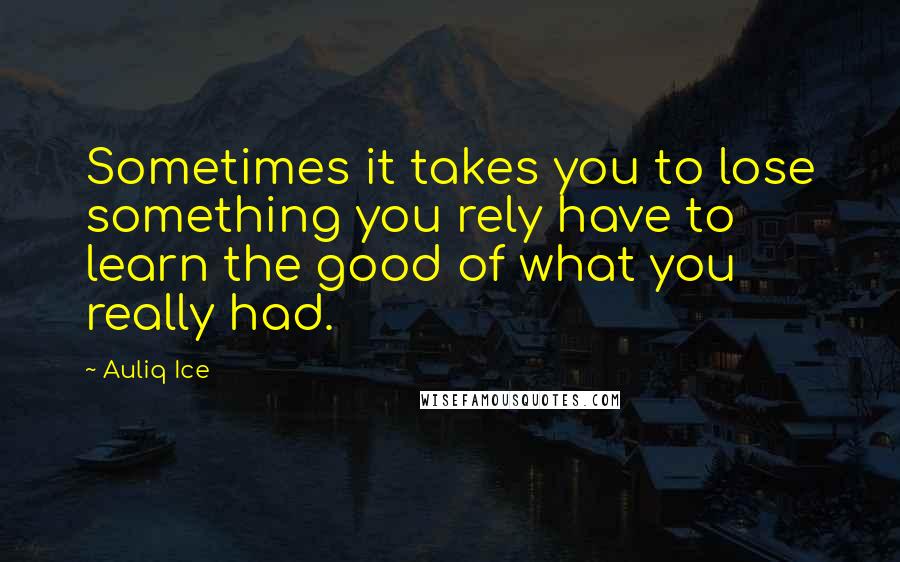 Auliq Ice Quotes: Sometimes it takes you to lose something you rely have to learn the good of what you really had.