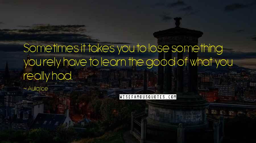 Auliq Ice Quotes: Sometimes it takes you to lose something you rely have to learn the good of what you really had.