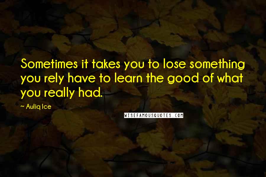 Auliq Ice Quotes: Sometimes it takes you to lose something you rely have to learn the good of what you really had.