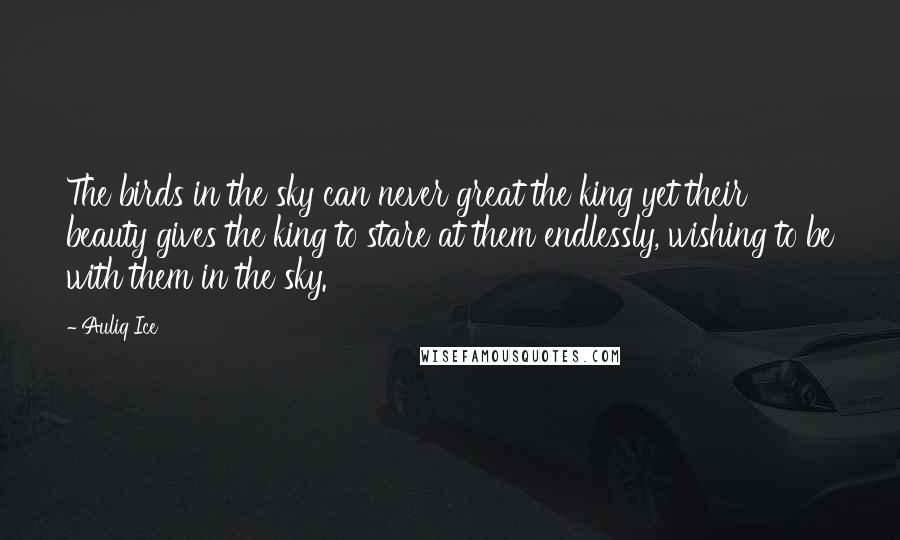 Auliq Ice Quotes: The birds in the sky can never great the king yet their beauty gives the king to stare at them endlessly, wishing to be with them in the sky.