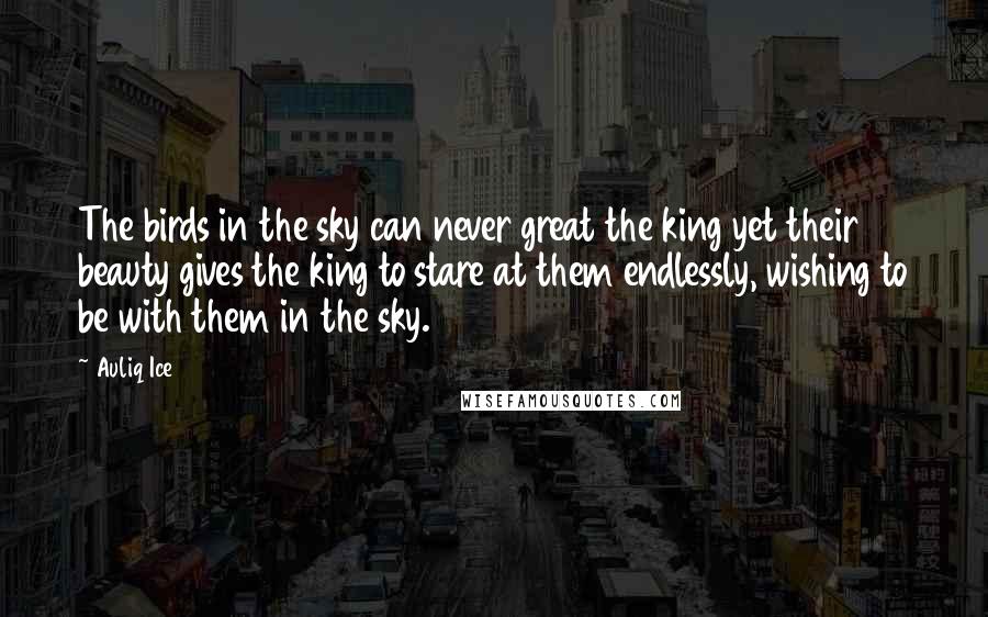 Auliq Ice Quotes: The birds in the sky can never great the king yet their beauty gives the king to stare at them endlessly, wishing to be with them in the sky.