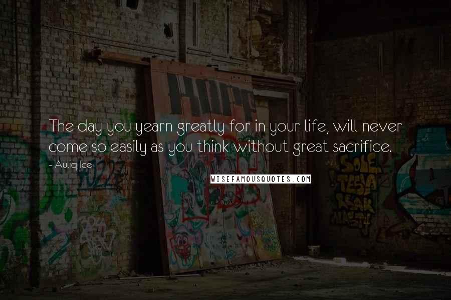 Auliq Ice Quotes: The day you yearn greatly for in your life, will never come so easily as you think without great sacrifice.