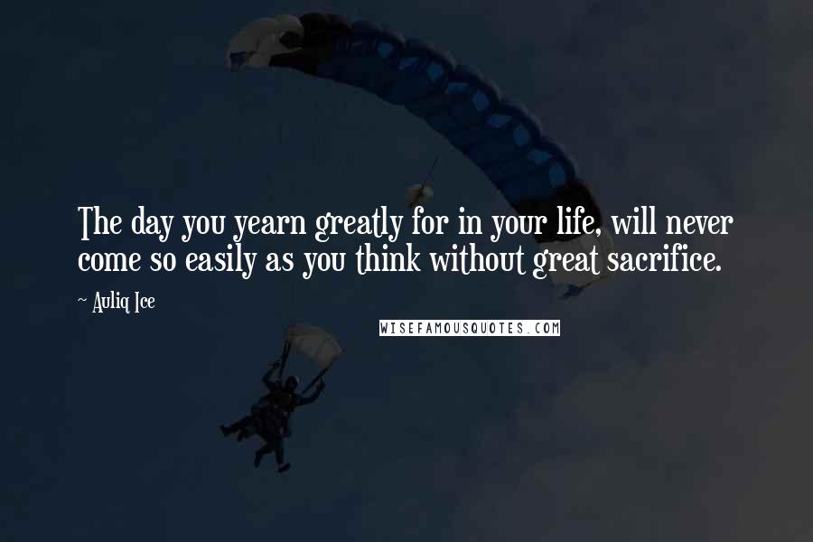 Auliq Ice Quotes: The day you yearn greatly for in your life, will never come so easily as you think without great sacrifice.