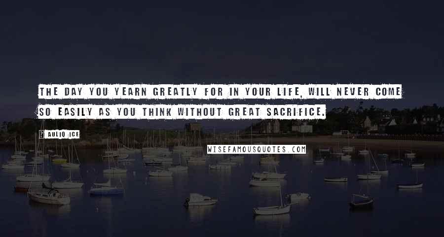 Auliq Ice Quotes: The day you yearn greatly for in your life, will never come so easily as you think without great sacrifice.