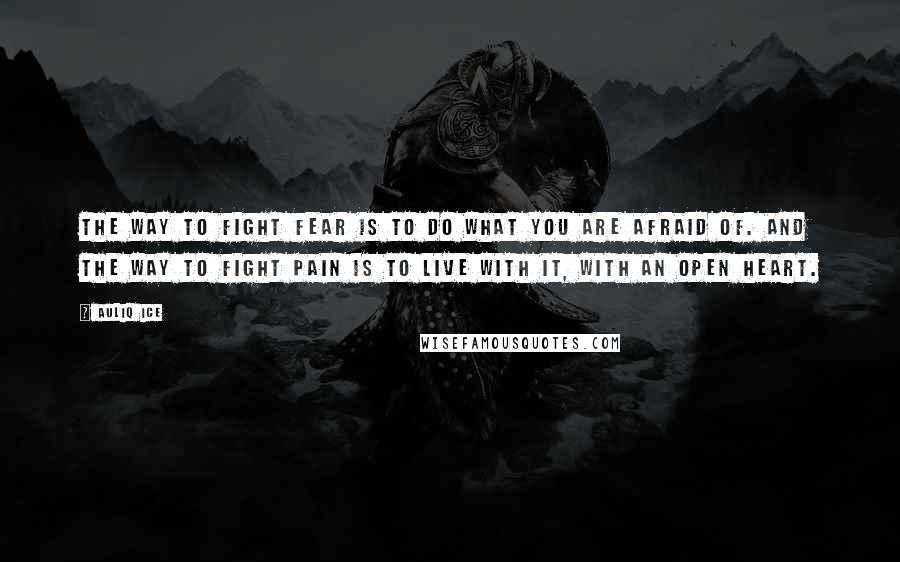 Auliq Ice Quotes: The way to fight fear is to do what you are afraid of. And the way to fight pain is to live with it, with an open heart.