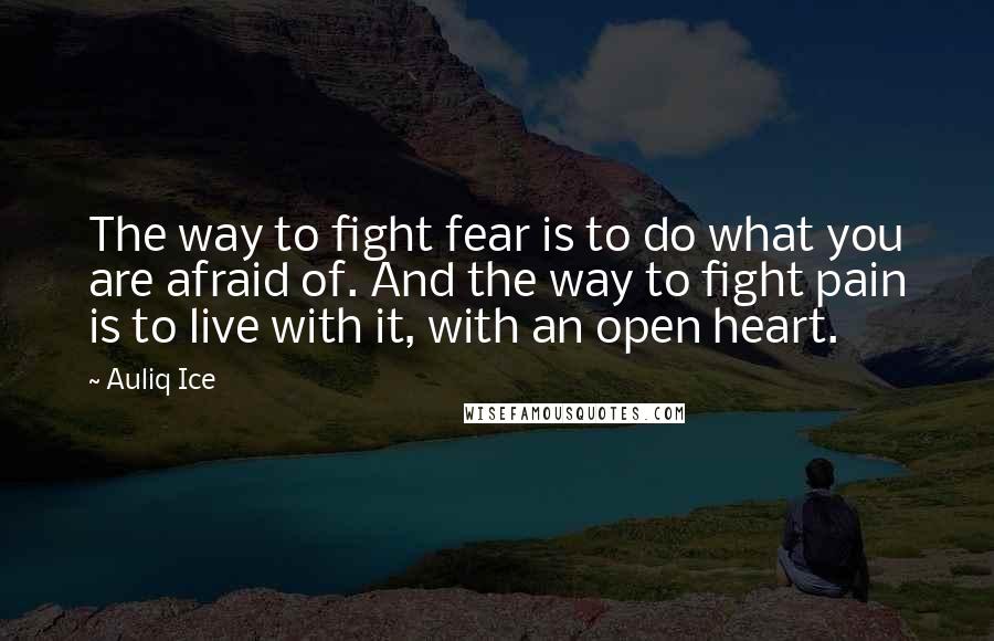 Auliq Ice Quotes: The way to fight fear is to do what you are afraid of. And the way to fight pain is to live with it, with an open heart.