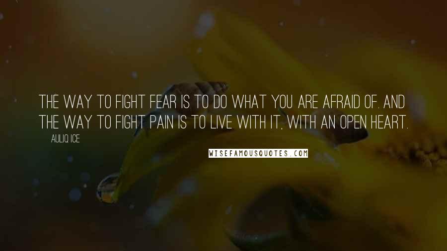 Auliq Ice Quotes: The way to fight fear is to do what you are afraid of. And the way to fight pain is to live with it, with an open heart.