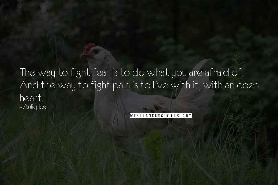 Auliq Ice Quotes: The way to fight fear is to do what you are afraid of. And the way to fight pain is to live with it, with an open heart.