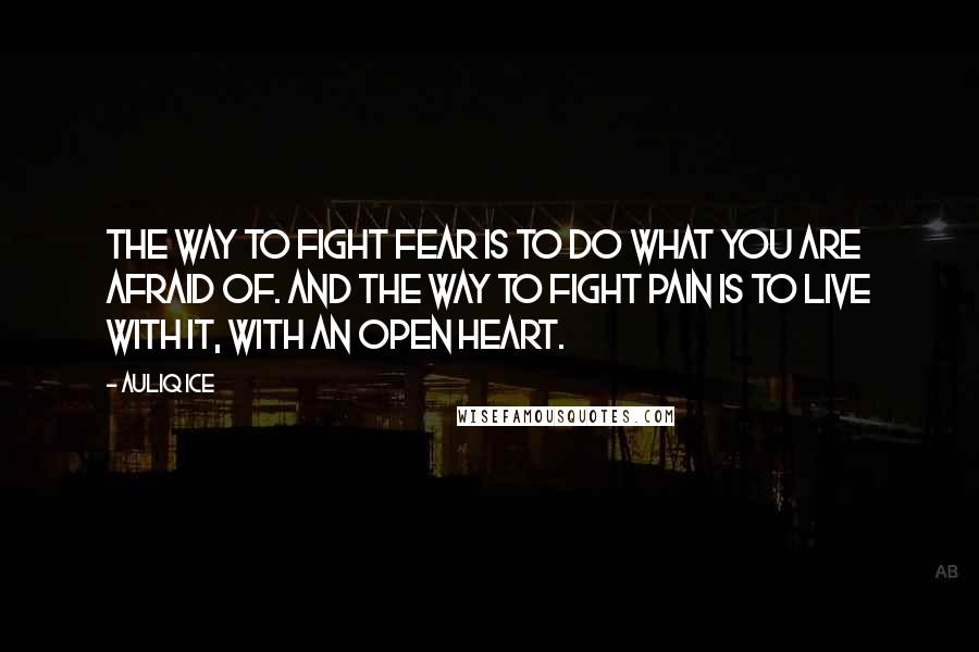 Auliq Ice Quotes: The way to fight fear is to do what you are afraid of. And the way to fight pain is to live with it, with an open heart.