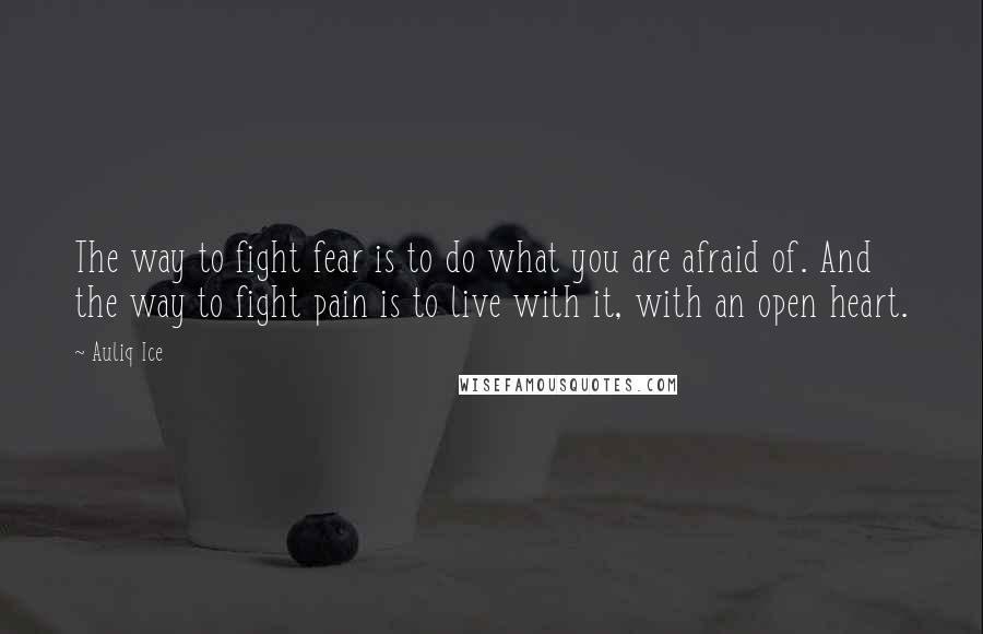 Auliq Ice Quotes: The way to fight fear is to do what you are afraid of. And the way to fight pain is to live with it, with an open heart.