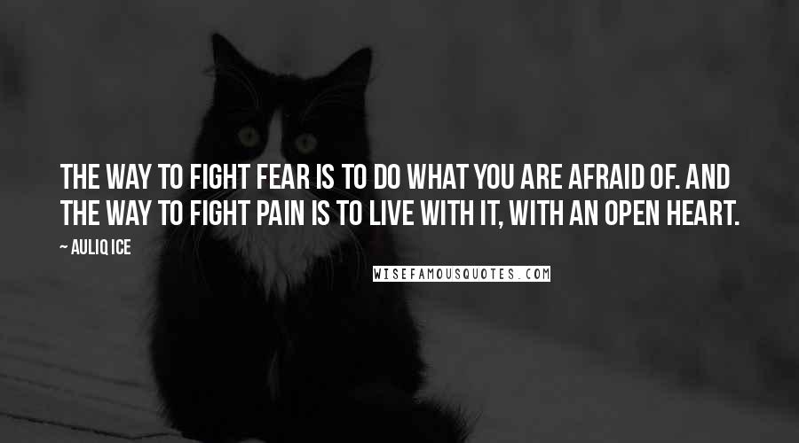 Auliq Ice Quotes: The way to fight fear is to do what you are afraid of. And the way to fight pain is to live with it, with an open heart.