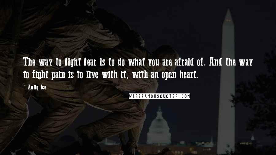 Auliq Ice Quotes: The way to fight fear is to do what you are afraid of. And the way to fight pain is to live with it, with an open heart.