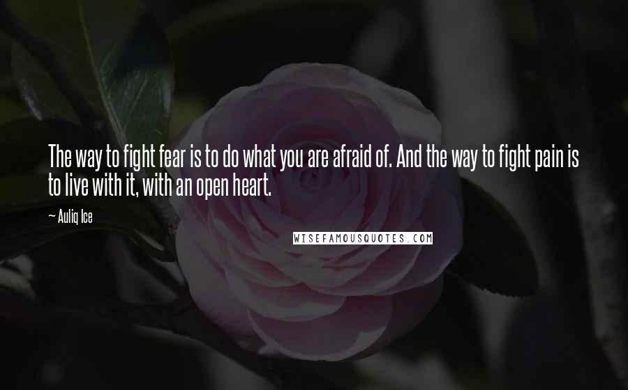 Auliq Ice Quotes: The way to fight fear is to do what you are afraid of. And the way to fight pain is to live with it, with an open heart.