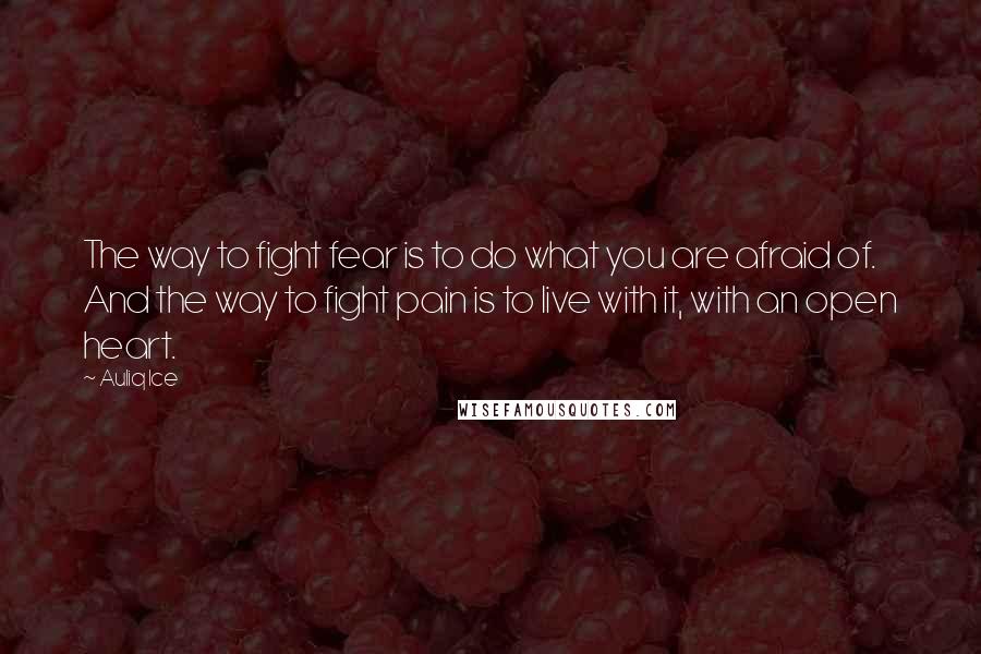 Auliq Ice Quotes: The way to fight fear is to do what you are afraid of. And the way to fight pain is to live with it, with an open heart.