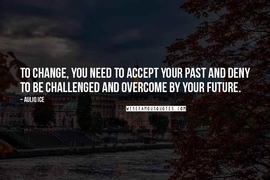 Auliq Ice Quotes: To change, you need to accept your past and deny to be challenged and overcome by your future.