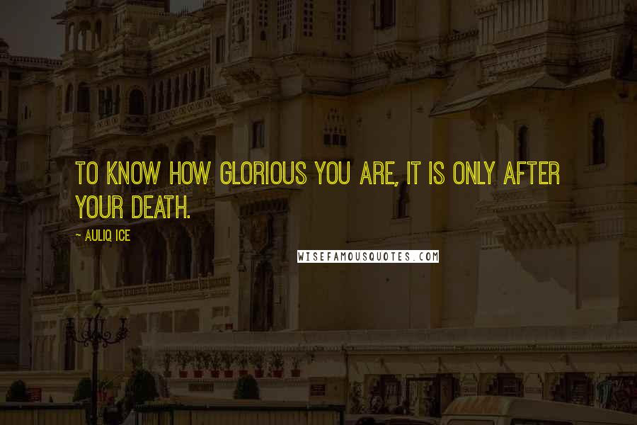 Auliq Ice Quotes: To know how glorious you are, it is only after your death.