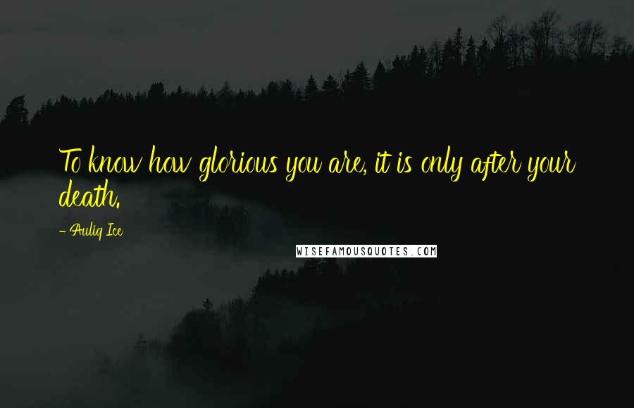 Auliq Ice Quotes: To know how glorious you are, it is only after your death.