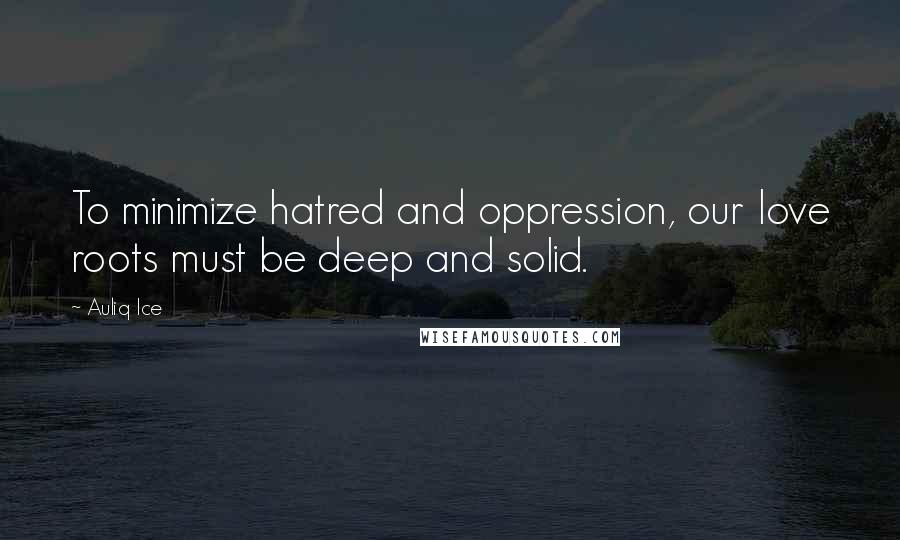 Auliq Ice Quotes: To minimize hatred and oppression, our love roots must be deep and solid.