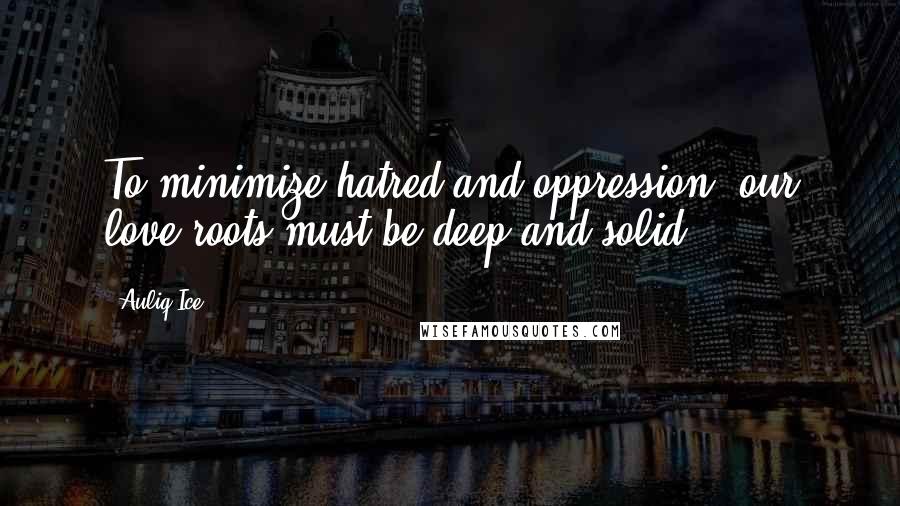 Auliq Ice Quotes: To minimize hatred and oppression, our love roots must be deep and solid.
