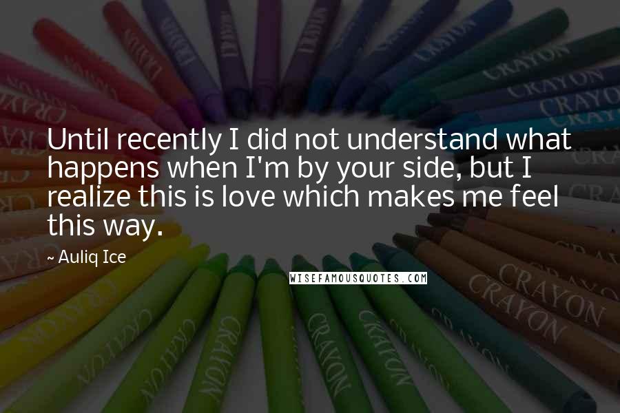 Auliq Ice Quotes: Until recently I did not understand what happens when I'm by your side, but I realize this is love which makes me feel this way.