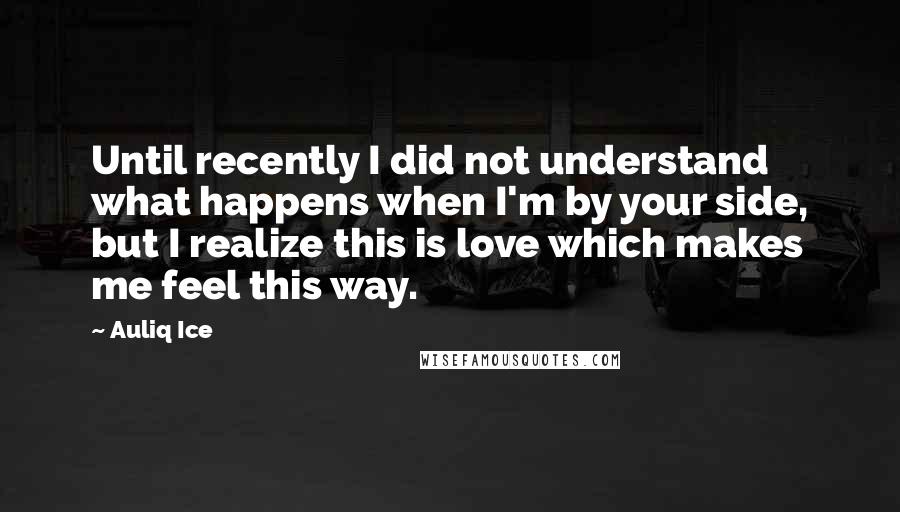 Auliq Ice Quotes: Until recently I did not understand what happens when I'm by your side, but I realize this is love which makes me feel this way.