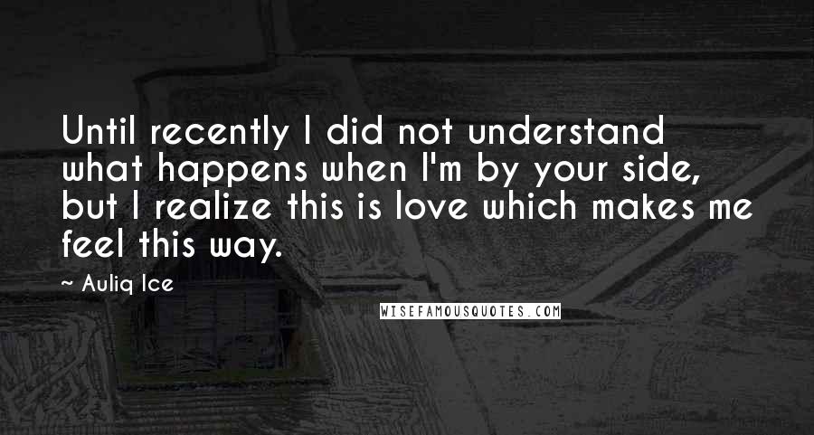 Auliq Ice Quotes: Until recently I did not understand what happens when I'm by your side, but I realize this is love which makes me feel this way.