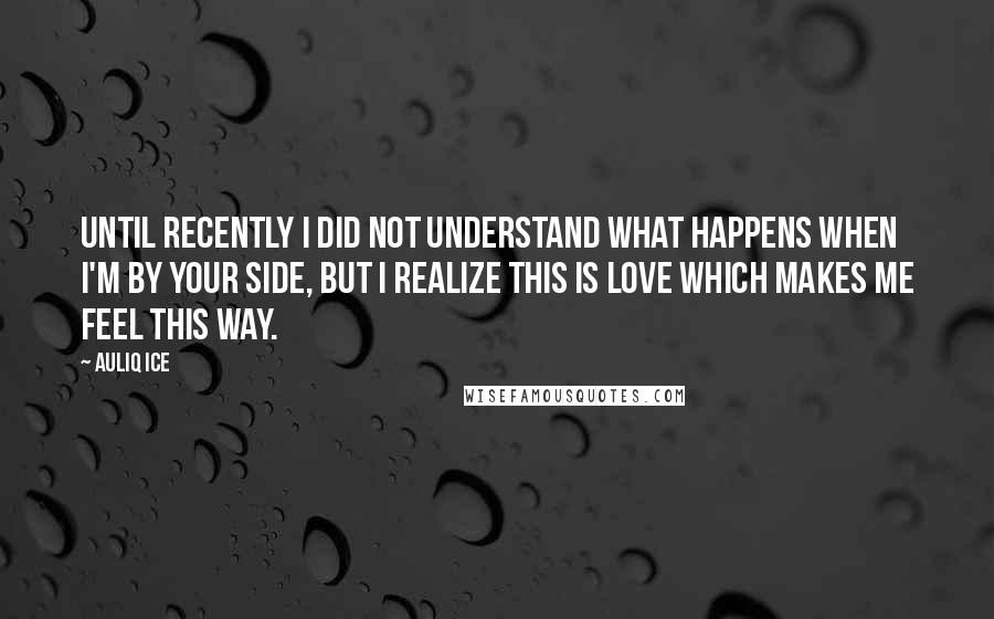 Auliq Ice Quotes: Until recently I did not understand what happens when I'm by your side, but I realize this is love which makes me feel this way.