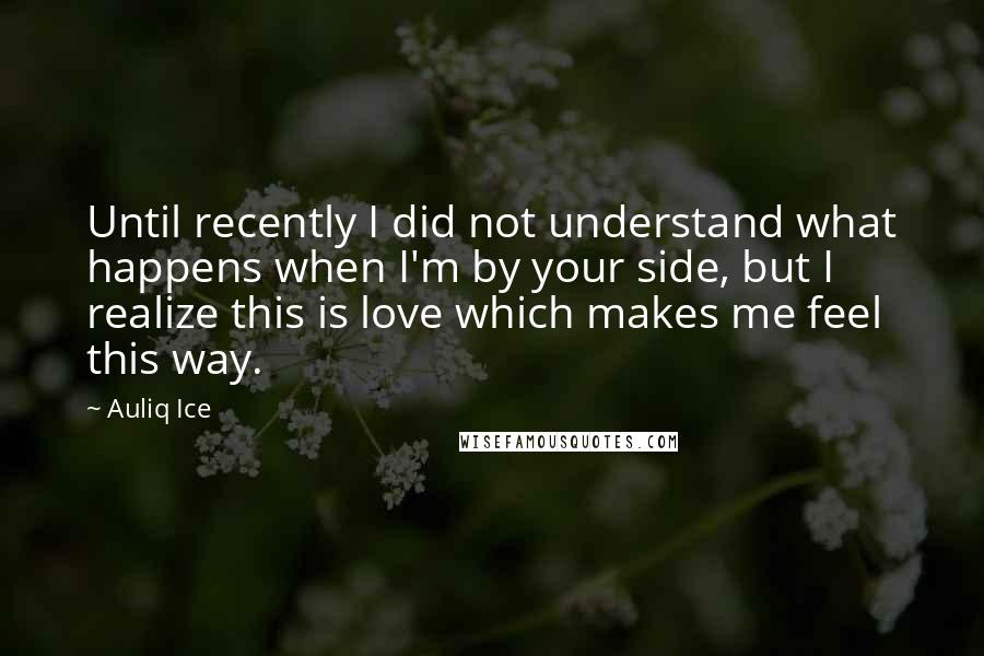 Auliq Ice Quotes: Until recently I did not understand what happens when I'm by your side, but I realize this is love which makes me feel this way.