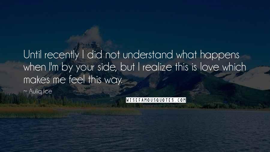 Auliq Ice Quotes: Until recently I did not understand what happens when I'm by your side, but I realize this is love which makes me feel this way.