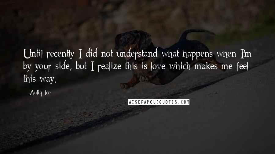 Auliq Ice Quotes: Until recently I did not understand what happens when I'm by your side, but I realize this is love which makes me feel this way.