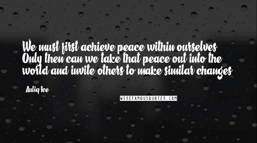 Auliq Ice Quotes: We must first achieve peace within ourselves. Only then can we take that peace out into the world and invite others to make similar changes.