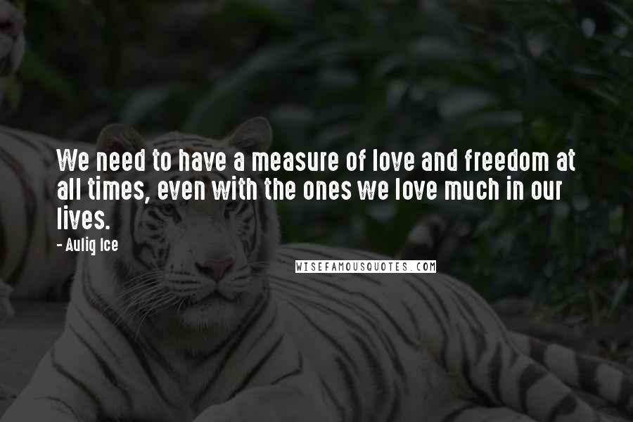 Auliq Ice Quotes: We need to have a measure of love and freedom at all times, even with the ones we love much in our lives.