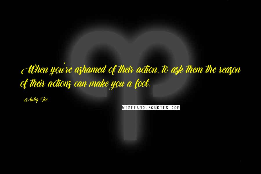 Auliq Ice Quotes: When you're ashamed of their action, to ask them the reason of their actions can make you a fool.