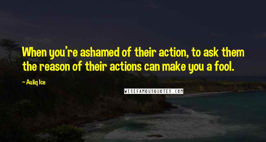 Auliq Ice Quotes: When you're ashamed of their action, to ask them the reason of their actions can make you a fool.