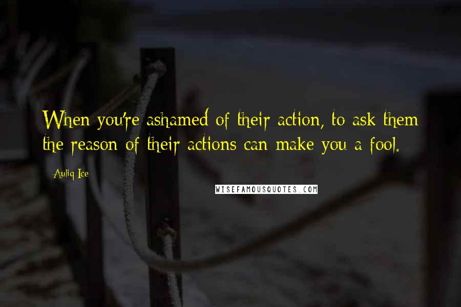 Auliq Ice Quotes: When you're ashamed of their action, to ask them the reason of their actions can make you a fool.