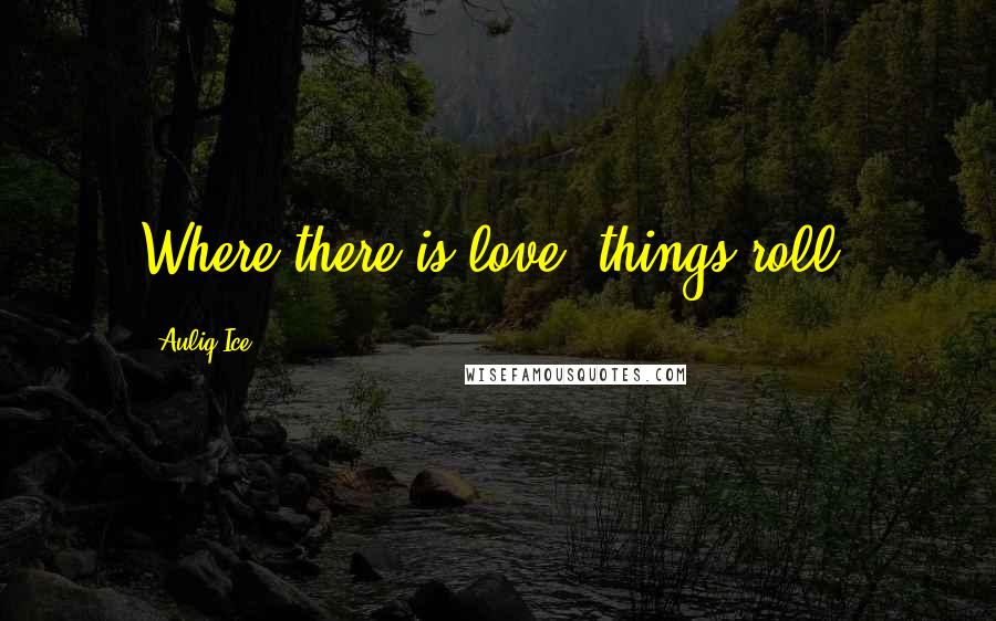 Auliq Ice Quotes: Where there is love, things roll.