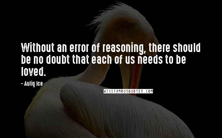 Auliq Ice Quotes: Without an error of reasoning, there should be no doubt that each of us needs to be loved.