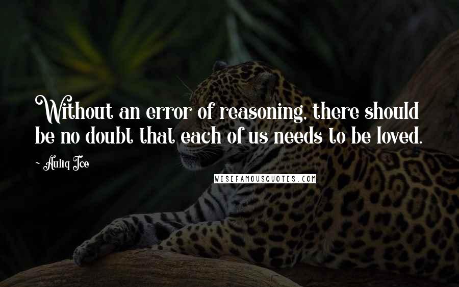 Auliq Ice Quotes: Without an error of reasoning, there should be no doubt that each of us needs to be loved.