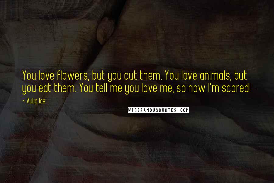 Auliq Ice Quotes: You love flowers, but you cut them. You love animals, but you eat them. You tell me you love me, so now I'm scared!