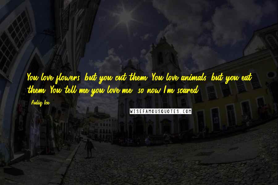 Auliq Ice Quotes: You love flowers, but you cut them. You love animals, but you eat them. You tell me you love me, so now I'm scared!