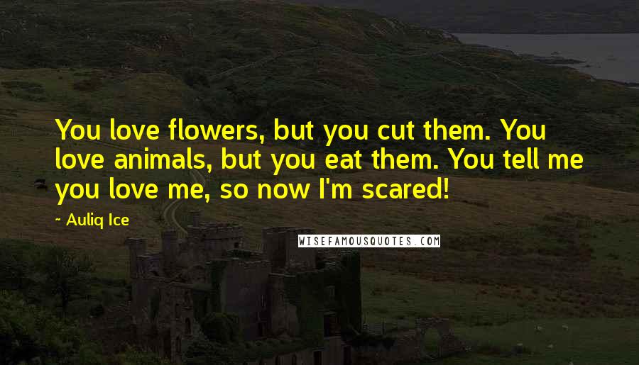 Auliq Ice Quotes: You love flowers, but you cut them. You love animals, but you eat them. You tell me you love me, so now I'm scared!