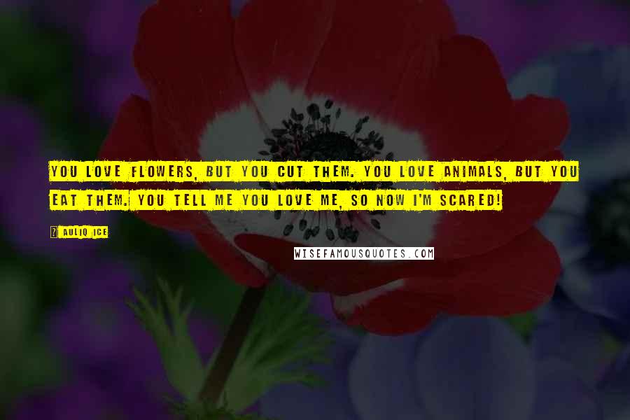 Auliq Ice Quotes: You love flowers, but you cut them. You love animals, but you eat them. You tell me you love me, so now I'm scared!