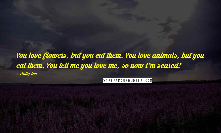 Auliq Ice Quotes: You love flowers, but you cut them. You love animals, but you eat them. You tell me you love me, so now I'm scared!