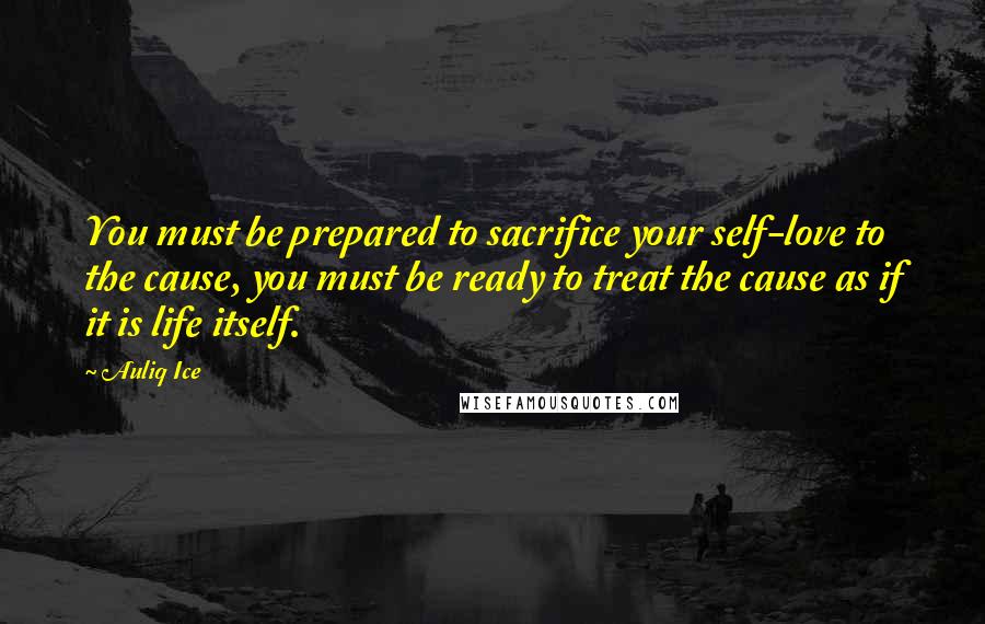 Auliq Ice Quotes: You must be prepared to sacrifice your self-love to the cause, you must be ready to treat the cause as if it is life itself.