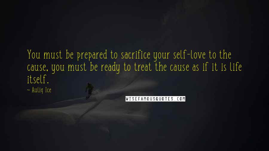 Auliq Ice Quotes: You must be prepared to sacrifice your self-love to the cause, you must be ready to treat the cause as if it is life itself.