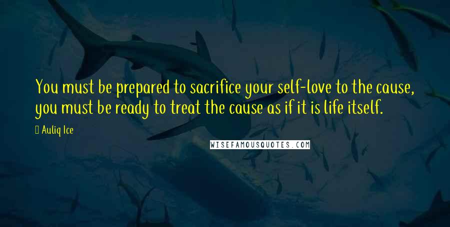 Auliq Ice Quotes: You must be prepared to sacrifice your self-love to the cause, you must be ready to treat the cause as if it is life itself.